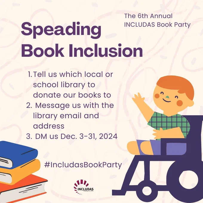 A child in a wheelchair with a book smiling at the text on the left. It reads, “Spreading Book Inclusion,” with below instructions: 1. Tell us which local or school library to donate our books to; 2. Message us with the library email and address; 3. DM us Dec. 3-31, 2024.” Top right corner reads, “The 6th Annual INCLUDAS Book Party,” and bottom reads, “#IncludasBookParty.”
