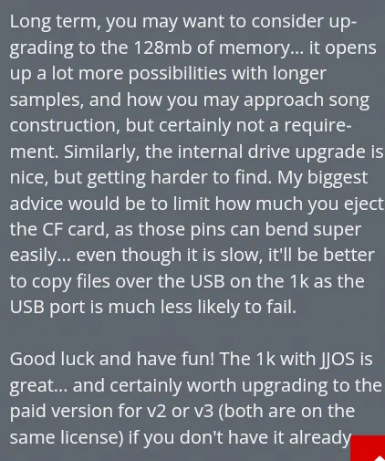 Long term, you may want to consider up-
grading to the 128mb of memory... it opens
up a lot more possibilities with longer
samples, and how you may approach song
construction, but certainly not a require-
ment. Similarly, the internal drive upgrade is
nice, but getting harder to find. My biggest
advice would be to limit how much you eject
the CF card, as those pins can bend super
easily... even though it is slow, itl be better
to copy files over the USB on the 1kas the
USB port is much less likely to fail.

Good luck and have fun! The 1k with JJOS is
great... and certainly worth upgrading to the
paid version for v2 or v3 (both are on the
same license) if you don't have it already
