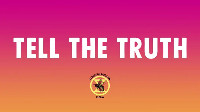 TELL THE TRUTH
In a time of deceit, telling the truth is a revolutionary act.

The climate and ecological crisis is already with us. 

We need immediate action to avoid unspeakable human suffering and irreversible damage to the natural world.
#TellTheTruth #RebelForLife
#ExtinctionRebellion