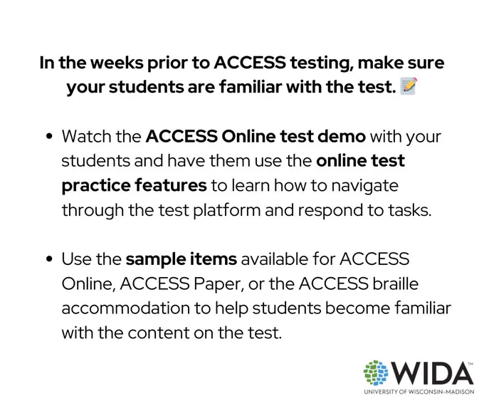 In the weeks prior to ACCESS testing, make sure your students are familiar with the test.

Watch the ACCESS Online test demo with your students and have them use the online test practice features to learn how to navigate through the test platform and respond to tasks.  

Use the sample items available for ACCESS Online, ACCESS Paper, or the ACCESS braille accommodation to help students become familiar with the content on the test. 