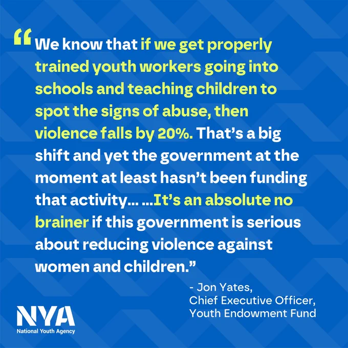 "We know that if we get properly trained youth workers going into schools and teaching children to spot the signs of abuse, then violence falls by 20%. That’s a big shift and yet the government at the moment at least hasn’t been funding that activity... ...It’s an absolute no brainer if this government is serious about reducing violence against women and children.” - Jon Yates, CEO, Youth Endowment Fund
