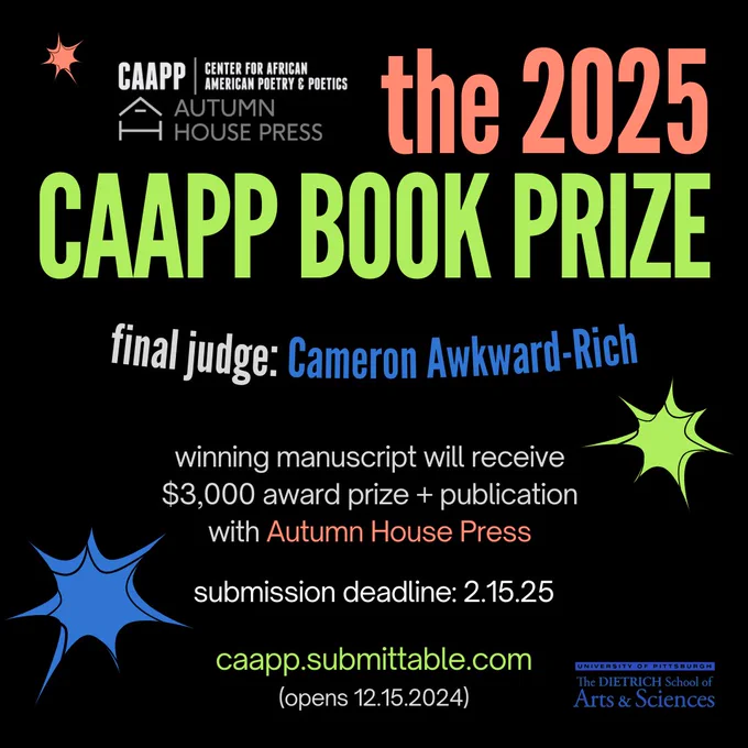 graphic that reads: the 2025 CAAPP Book Prize / final judge: Cameron Awkward-Rich / winning manuscript will receive $3,000 award prize   publication with Autumn House Press / submission deadline: 2.15.25 / caapp.submittable.com / (opens 12.15.2024)