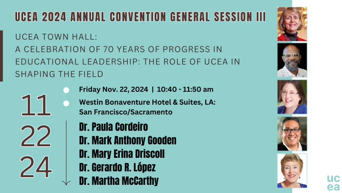 UCEA 2024 Annual Convention General Session III 
UCEA Town Hall: A Celebration of 70 Years of Progress in Educational Leadership: The Role of UCEA in Shaping the Field 
📅Nov 22, 10:40 - 11:50 AM
📍Westin Hotel, LA: San Francisco/Sacramento
Dr. Paula Cordeiro
Dr. Mark Anthony Gooden
Dr. Mary Erina Driscoll
Dr. Gerardo R. López
Dr. Martha McCarthy