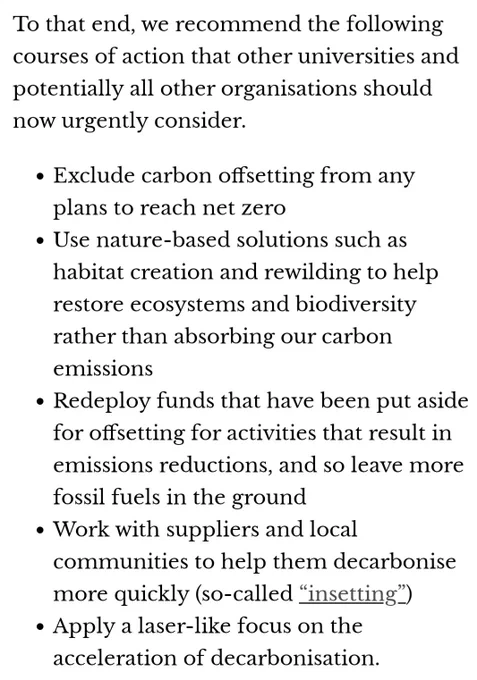 A screenshot from the article by James Dyke, Jamie Shutler & Peter Cox, University of Exeter with recommended courses of action for universities and other organisations to follow:

Exclude carbon offsetting from any plans to reach net zero

Use nature-based solutions such as habitat creation and rewilding to help restore ecosystems and biodiversity rather than absorbing our carbon emissions

Redeploy funds that have been put aside for offsetting for activities that result in emissions reductions, and so leave more fossil fuels in the ground

Work with suppliers and local communities to help them decarbonise more quickly (so-called “insetting”)

Apply a laser-like focus on the acceleration of decarbonisation.