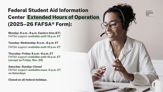 Federal Student Aid Information Center Extended Hours of Operation (2025–26 FAFSA Form):

Monday: 8 a.m.–9 p.m. Eastern time (ET)
FAFSA support available until 10 p.m. ET

Tuesday–Wednesday: 8 a.m.–8 p.m. ET
FAFSA support available until 10 p.m. ET

Thursday–Friday: 8 a.m.–6 p.m. ET
FAFSA support available until 10 p.m. ET (except on Friday, November 29th)

Saturday–Sunday: Closed
FAFSA support available 12 p.m. – 5 p.m. ET on Saturdays

Closed on all federal holidays.