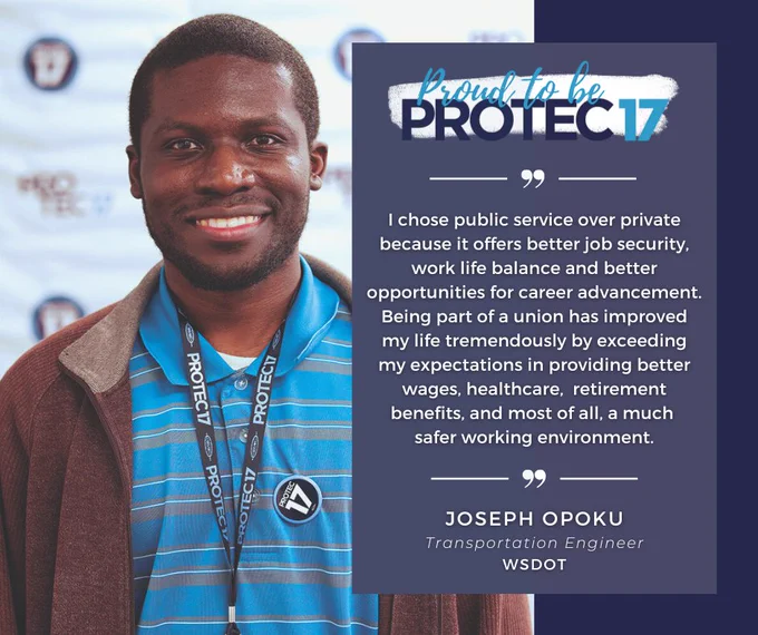 To the left there is a picture of PROTEC17 union member Joseph. He is smiling and wearing a striped blue polo and a brown zip up jacket. His PROTEC17 lanyard hangs around his neck and his PROTEC17 is pinned to his polo. You can see the PROTEC17 backdrop in the background. To the right there is a thick, dark blue border. A faded blue rectangle with white lines and quotation marks at the top and bottom overlaps in between the photo and the dark blue rectangle with the Proud to be PROTEC17 logo and text, "I chose public service over private because it offers better job security, work life balance and better opportunities for career advancement. Being part of a union has improved my life tremendously by exceeding my expectations in providing better wages, healthcare,  retirement benefits, and most of all, a much safer working environment. | Joseph Opoku, Transportation Engineer, WSDOT."