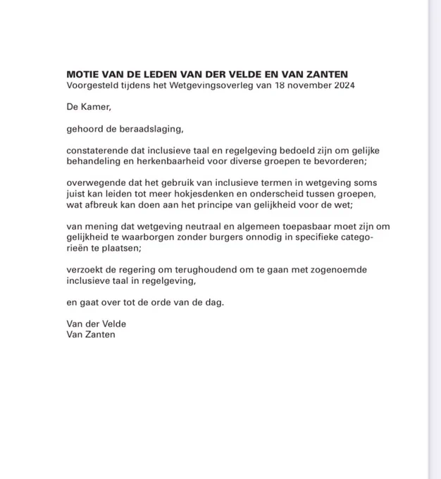 Motietekst: MOTIE VAN DE LEDEN VAN DER VELDE EN VAN ZANTEN
Voorgesteld tijdens het Wetgevingsoverleg van 18 november 2024
De Kamer,
gehoord de beraadslaging,
constaterende dat de Aanwijzingen voor de regelgeving (aanwijzing 3.8)
voorschrijven om in wet- en regelgeving sekseneutrale taal te gebruiken
waar mogelijk;
overwegende dat het onnodig vervangen van specifieke termen zoals
«moeder» en «vader» door genderneutrale begrippen kan leiden tot
onduidelijkheid en dat dit afbreuk kan doen aan het behoud van
maatschappelijk herkenbare rollen;
van mening dat het gebruik van vertrouwde termen bijdraagt aan de
begrijpelijkheid van wetgeving en belangrijk is voor de sociale cohesie in
de samenleving;
verzoekt de regering om in wetsteksten termen zoals «moeder» en
«vader» te behouden wanneer dit bijdraagt aan de duidelijkheid en
maatschappelijke herkenbaarheid van de wet,
en gaat over tot de orde van de dag.
Van der Velde
Van Zanten