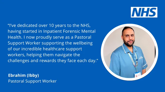 A blue quote card with the NHS logo top right and an image of a male healthcare support  worker in uniform with the quote "I’ve dedicated over 10 years to the NHS, having started in Inpatient Forensic Mental Health. I now proudly serve as a Pastoral Support Worker supporting the wellbeing 
of our incredible healthcare support workers, helping them navigate the challenges and rewards they face each day.”
Ebrahim (Ibby) Pastoral Support Worker.