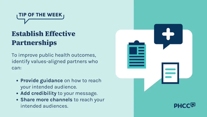 Tip of the Week

Establish Effective Partnerships

To improve public health outcomes, identify values-aligned partners who can: 

Provide guidance on how to reach your intended audience.
Add credibility to your message.
Share more channels to reach your intended audiences.
