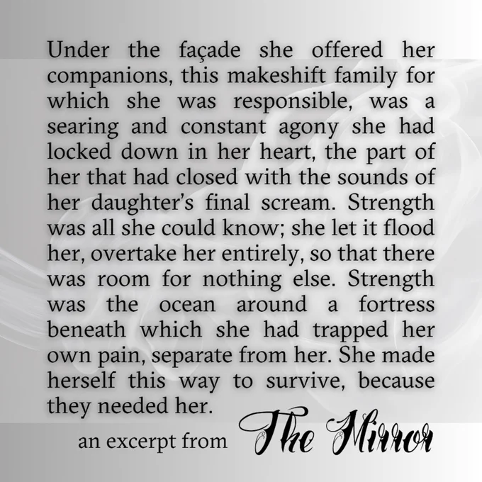 Under the facade she offered her companions, this makeshift family for which she was responsible, was a searing and constant agony she had locked down in her heart, the part of her that had closed with the sounds of her daughter's final scream. Strength was all she could know; she let it flood her, overtake her entirely, so that there was room for nothing else. Strength was the ocean around a fortress beneath which she had trapped her own pain, separate from her. She made herself this way to survive, because they needed her.
-an excerpt from "The Mirror"