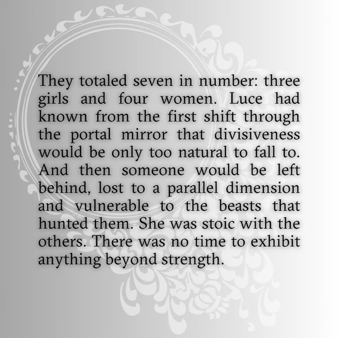 They totaled seven in number: three girls and four women. Luce had known from the first shift through the portal mirror that divisiveness would be only too natural to fall to. And then someone would be left behind, lost to a parallel dimension and vulnerable to the beasts that hunted them. She was stoic with the others. There was no time to exhibit anything beyond strength.