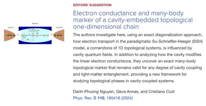 EDITORS' SUGGESTION
Electron conductance and many-body marker of a cavity-embedded topological one-dimensional chain
The authors investigate here, using an exact diagonalization approach, how electron transport in the paradigmatic Su-Schrieffer-Heeger (SSH) model, a cornerstone of 1D topological systems, is influenced by cavity quantum fields. In addition to analyzing how the cavity modifies the linear electron conductance, they uncover an exact many-body topological marker that remains valid for any degree of cavity coupling and light-matter entanglement, providing a new framework for studying topological phases in cavity-coupled systems.

Danh-Phuong Nguyen, Geva Arwas, and Cristiano Ciuti
Phys. Rev. B 110, 195416 (2024)