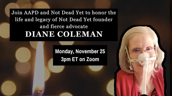 A graphic with a background of lit candles and a photo of Diane Coleman, a white woman in her late with light hair, is smiling at the camera. She wears glasses, has an assistive ventilator device, and a red top. White text on a black background reads: Join AAPD and Not Dead Yet to honor the life and legacy of Not Dead Yet founder and fierce advocate Diane Coleman. Monday, November 25 3pm ET on Zoom.