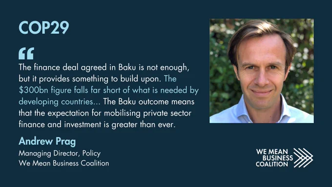 COP29 quote from Andrew Prag, Managing Director of Policy at We Mean Business Coalition: The finance deal agreed in Baku is not enough, but it provides something to build upon. The $300bn figure falls far short of what is needed by developing countries. The Baku outcome means that the expectation for mobilising private sector finance and investment is greater than ever.