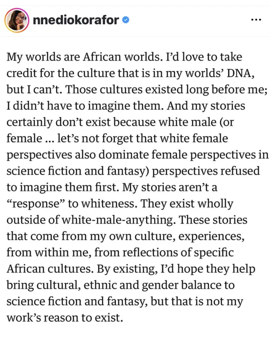 My worlds are African worlds. I'd love to take credit for the culture that is in my worlds' DNA, but I can't. Those cultures existed long before me;I didn't have to imagine them. And my stories certainly don't exist because white male (or female ... let's not forget that white female perspectives also dominate female perspectives in science fiction and fantasy) perspectives refused to imagine them first. My stories aren't a " to whiteness. They exist wholly outside of white-male-anything. These stories that come from my own culture, experiences, from within me, from reflections of specific African cultures. By existing, I'd hope they help bring cultural, ethnic and gender balance to science fiction and fantasy, but that is not my work's reason to exist.