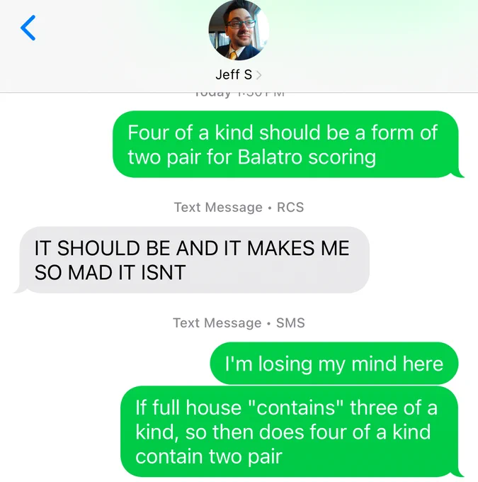 A text message exchange between Jeff Stormer and Ned Donovan where Ned says “four of a kind should be a form of two pair for Balatro scoring”, Jeff responds, “IT SHOULD BE AND IT MAKES ME SO MAD IT ISNT” and Ned responds “I’m losing my mind here. If Full House “contains” three of a kind, so then does four of a kind contain two pair.”