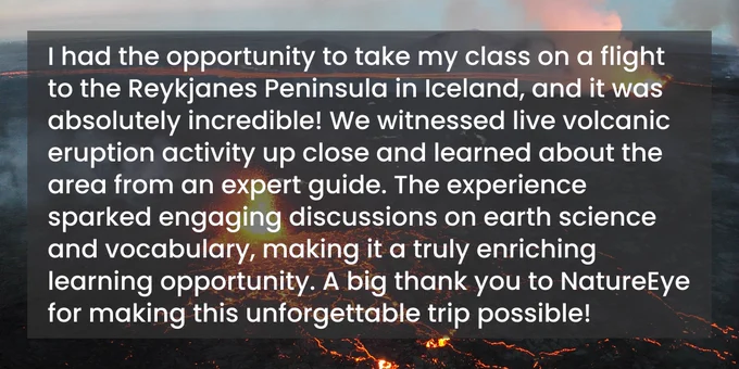 I had the opportunity to take my class on a flight to the Reykjanes Peninsula in Iceland, and it was absolutely incredible! We witnessed live volcanic eruption activity up close and learned about the area from an expert guide. The experience sparked engaging discussions on earth science and vocabulary, making it a truly enriching learning opportunity. A big thank you to NatureEye for making this unforgettable trip possible!
-Ms. Scatena, 4th and 5th Grade Teacher