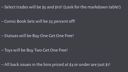 What type of specials will be available? Check it out!

– Select trades will be $5 and $10! (Look for the markdown table!)

– Comic Book Sets will be 25 percent off!

– Statues will be Buy One Get One Free!

– Toys will be Buy Two Get One Free!

– All back issues in the bins priced at $3 or under are just $1!