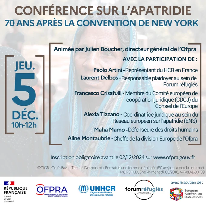 Conférence sur l'apatridie, 70 ans après la convention de New York. Le jeudi 5 décembre 2024 de 10h à 12h à l'Ofpra, 201 rue Carnot à Fontenay-sous-Bois, station Val de Fontenay du RER A ou RER E. La conférence sera animée par Julien Boucher, directeur général de l’Ofpra avec la participation de Paolo Artini, Représentant du HCR en France ; Laurent Delbos, Responsable plaidoyer au sein de Forum réfugiés ; Francesco Crisafulli, Membre du Comité européen de coopération juridique (CDCJ) du Conseil de l’Europe ; Alexia Tizzano, Coordinatrice juridique au sein du Réseau européen sur l’apatridie (ENS) ; Maha Mamo, Défenseure des droits humains et Aline Montaubrie, Cheffe de la division Europe de l’Ofpra. Inscription obligatoire avant le 2 décembre 2024 sur ofpra.gouv.fr. Cet événement est organisé par l'Ofpra, l'Agence des Nations Unies pour les réfugiés en France et Forum réfugiés. Cet événement est également organisé avec le soutien du réseau européen sur l'apatridie.