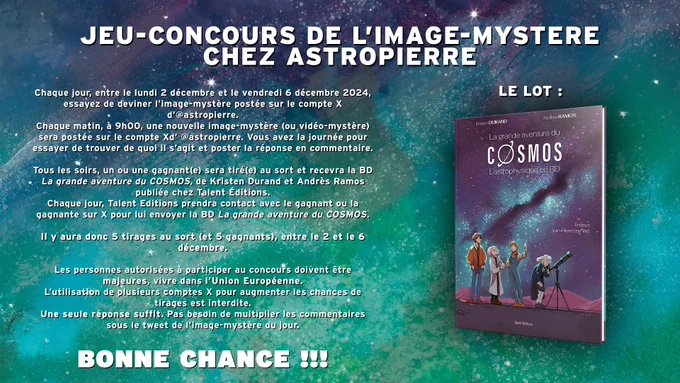 Règles du jeu du concours de l'image-mystère du 2 au 6 decembre 2024 pour gagner la BD "La Grande Aventure du Cosmos".
1 lauréat ou lauréate par jour tiré(e) au sort parmi les personnes qui ont trouvé la réponse.
Il faut être adulte et vivre dans l'Union Européenne