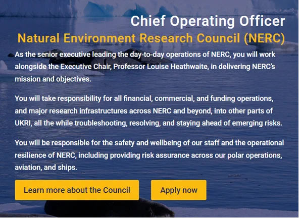 Screenshot of webpage that reads:

Chief Operating Officer

Natural Environment Research Council (NERC)

As the senior executive leading the day-to-day operations of NERC, you will work alongside the Executive Chair, Professor Louise Heathwaite, in delivering NERC’s mission and objectives.

You will take responsibility for all financial, commercial, and funding operations, and major research infrastructures across NERC and beyond, into other parts of UKRI, all the while troubleshooting, resolving, and staying ahead of emerging risks.

You will be responsible for the safety and wellbeing of our staff and the operational resilience of NERC, including providing risk assurance across our polar operations, aviation, and ships.

Learn more about the Council | Apply now
