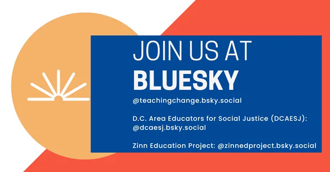 Orange, yellow, and blue graphic with white text that reads: Join us at Bluesky @teachingchange.bsky.social D.C. Area Educators for Social Justice (DCAESJ) @dcaesj.bsky.social Zinn Education Project: @zinnedproject.bsky.social