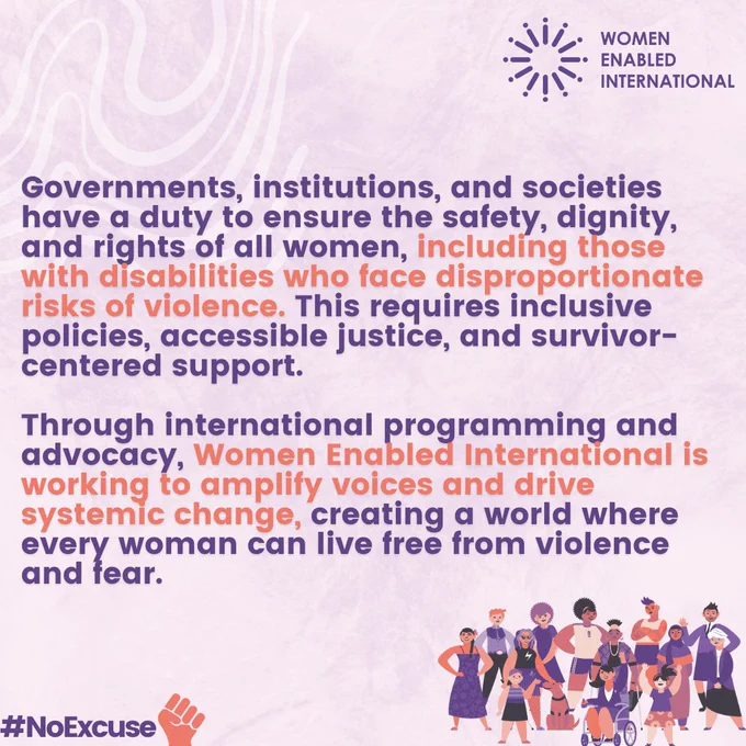 The final slide reads 

"Governments, institutions, and societies have a duty to ensure the safety, dignity, and rights of all women, including those with disabilities who face disproportionate risks of violence. This requires inclusive policies, accessible justice, and survivor-centered support. 

Through international programming and advocacy, Women Enabled International is working to amplify voices and drive systemic change, creating a world where every woman can live free from violence and fear."
