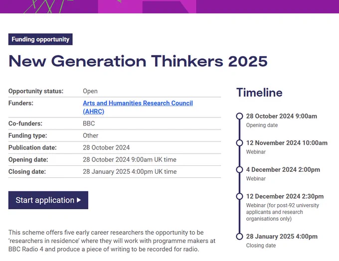 Screenshot of the New Generation Thinkers opportunity page. Text reads as below:

New Generation Thinkers 2025
Opportunity status:	Open
Funders:	Arts and Humanities Research Council (AHRC)
Co-funders:	BBC
Funding type:	Other
Publication date:	28 October 2024
Opening date: 28 October 2024 9:00am UK time
Closing date: 28 January 2025 4:00pm UK time

This scheme offers five early career researchers the opportunity to be ‘researchers in residence’ where they will work with programme makers at BBC Radio 4 and produce a piece of writing to be recorded for radio.

Timeline
28 October 2024 9:00am | Opening date
12 November 2024 10:00am | Webinar
4 December 2024 2:00pm | Webinar
12 December 2024 2:30pm | Webinar (for post-92 university applicants and research organisations only)
28 January 2025 4:00pm | Closing date
