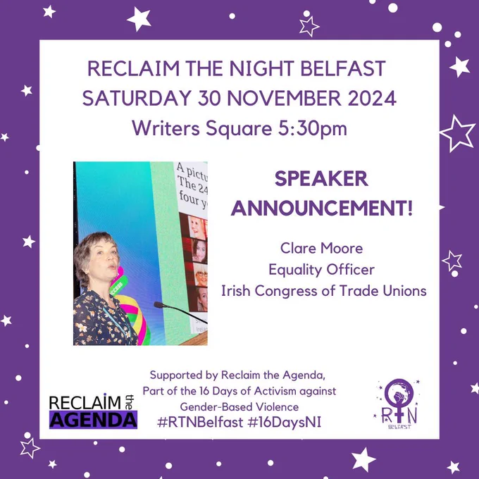 Clare speaking at a podium. SPEAKER ANNOUNCEMENT! 
Clare Moore


Equality Officer
 Irish Congress of Trade Unions
Supported by Reclaim the Agenda, 
Part of the 16 Days of Activism against
 Gender-Based Violence
SPEAKER ANNOUNCEMENT! 
RECLAIM THE NIGHT BELFAST 
SATURDAY 30 NOVEMBER 2024
Writers Square 5:30pm
#RTNBelfast #16DaysNI