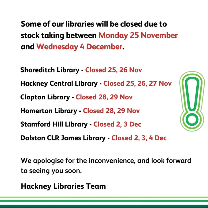 Some of our libraries will be
closed due to stock taking
between Monday 25 November
and Wednesday 4 December.

Shoreditch Library - Closed 25, 26 Nov

Hackney Central Library - Closed 25, 26, 27 Nov

Clapton Library - Closed 28, 29 Nov

Homerton Library - Closed 28, 29 Nov

Stamford Hill Library - Closed 2, 3 Dec

Dalston CLR James Library - Closed 2, 3, 4 Dec

We apologise for the inconvenience,

and look forward to seeing you soon.

Hackney Libraries Team
