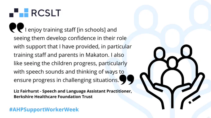 "I enjoy training staff [in schools] and seeing them develop confidence in their role with support that I have provided, in particular training staff and parents in Makaton. I also like seeing the children progress, particularly with speech sounds and thinking of ways to ensure progress in challenging situations." Liz Fairhurst - Speech and Language Assistant Practitioner, Berkshire Healthcare Foundation Trust