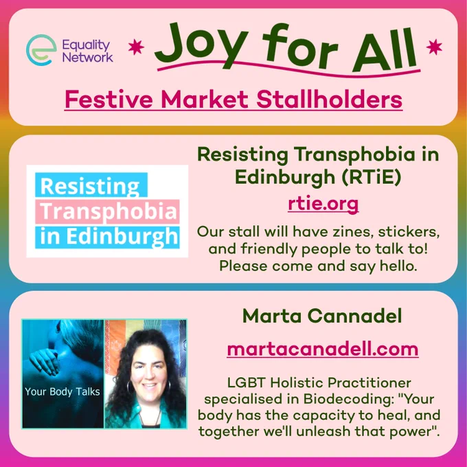 Graphic of three pink rectangles, in the first rectangle there is the Equality Network Logo, and text which reads: 'Joy for All Festive Market Stallholders'. In the second rectangle is the Resisting Transphobia in Edinburgh logo, and text which reads: 'rtie.org. Our stall will have zines, stickers, and friendly people to talk to! Please come and say hello.'. In the third Rectangle there is an image of Marta Cannadel, who is a smiling person with long curly black hair and wearing a green shirt. There is text which reads: 'martacannadell.com. LGBT Holistic Practitioner specialised in Biodecoding: "Your body has the capacity to heal, and together we'll unleash that power"'