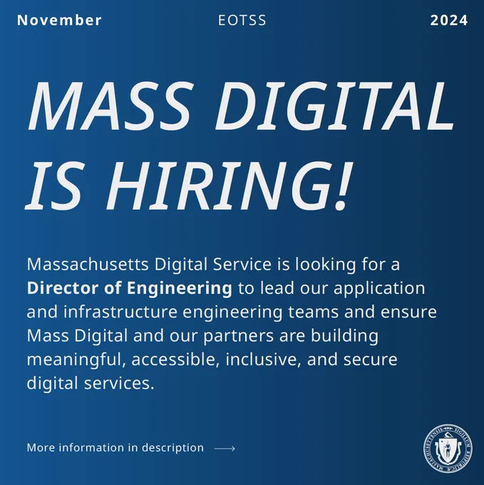 EOTSS, November 2024. MASS DIGITAL IS HIRING! Massachusetts Digital Service is looking for a Director of Engineering to lead our application and infrastructure engineering teams and ensure Mass Digital and our partners are building meaningful, accessible, inclusive, and secure digital services. More information in description link goes to job posting on Linkedin. 