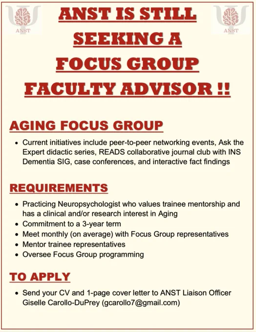 Title: ANST IS STILL SEEKING A FOCUS GROUP FACULTY ADVISOR!! Aging Focus Group: Current initiatives include peer-to-peer networking events, Ask the Expert didactic series, READS collaborative journal club with INS Dementia SIG, case conferences, and interactive fact findings. REQUIREMENTS: 
-Practicing Neuropsychologist who values trainee mentorship and has a clinical and/or research interest in Aging
-Commitment to a 3-year term
-Meet monthly (on average) with Focus Group representatives
-Mentor trainee representatives
-Oversee Focus Group programming. 
TO APPLY: Send your CV and a 1-page cover letter to ANST Liaison Officer Giselle Carollo-DuPrey (gcarollo7@gmail.com)