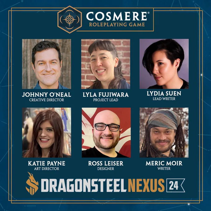 Dragonsteel Nexus 24 State of the Cosmere RPG Panel Members on a blue background depicting the constellations from the Cosmere

Panel members include: 
- Johnny O'Neal, Creative Director
- Lyla Fujiwara, Project Lead
- Lydia Suen, Lead Writer
- Katie Payne, Art Director
- Ross Leiser, Designer
- Meric Moir, Writer