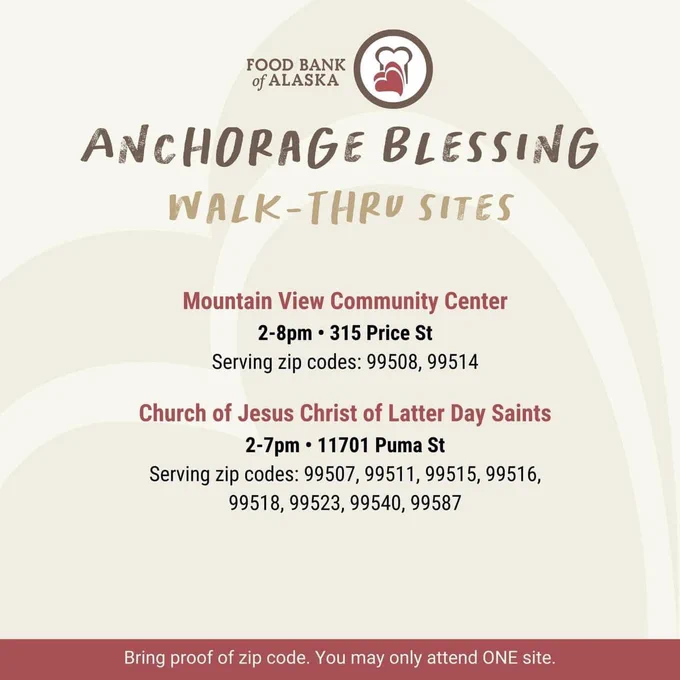 Food Bank of Alaska Anchorage Blessing Walk-Thru Sites

Mountain View Community Center, 2-8PM, 315 Price St, Serving zip codes 99508, 99514

Church of Jesus Christ of Latter Day Saints, 2-7PM, 11701 Puma St, Serving Zip codes 99507, 99511, 99515, 99516, 99518, 99523, 99540, 99587

Bring proof of zip code. You may only attend ONE site.