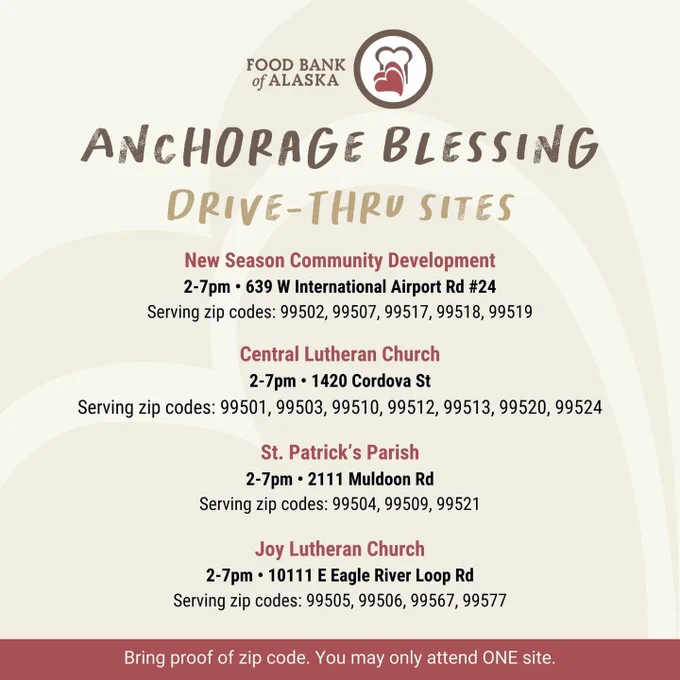 Food Bank of Alaska
Anchorage Blessing
Drive-Thru Sites

New Season Community Development
2-7pm, 639 W International Airport Rd #24
Serving zip codes: 99502, 99507, 99517, 99518, 99519

Central Lutheran Church
2-7pm, 1420 Cordova St
Serving zip codes: 99501, 99503, 99510, 99512, 99513, 99520, 99524

St. Patrick’s Parish
2-7pm, 2111 Muldoon Rd
Serving zip codes: 99504, 99509, 99521

Joy Lutheran Church
2-7pm, 10111 E Eagle River Loop Rd
Serving zip does: 99505, 99506, 9567, 99577

Bring proof of zip code. You may only attend ONE site.