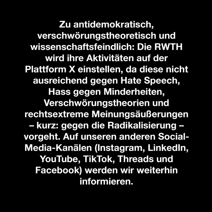 Zu antidemokratisch, verschwörungstheoretisch und wissenschaftsfeindlich: Die RWTH wird ihre Aktivitäten auf der Plattform X einstellen, da diese nicht ausreichend gegen Hate Speech, Hass gegen Minderheiten, Verschwörungstheorien und rechtsextreme Meinungsäußerungen – kurz: gegen die Radikalisierung – vorgeht. Auf unseren anderen Social- Media-Kanälen (Instagram, LinkedIn, YouTube, TikTok, Threads und Facebook) werden wir weiterhin informieren.