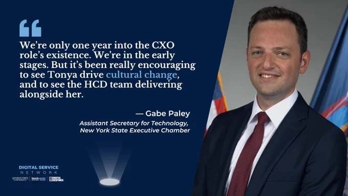 DSN Spotlight publication quote banner: 
Headshot of and quote from Gabe Paley, Assistant Secretary for Technology, New York State Executive Chamber
"We’re only one year into the CXO role’s existence. We’re in the early stages. But it’s been really encouraging to see Tonya drive cultural change, and to see the HCD team delivering alongside her.”
Digital Service Network logo