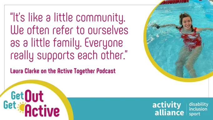 An image of a woman swimming in a pool is next to a quote. The text reads: “It’s like a little community. We often refer to ourselves as a little family. Everyone really supports everyone.” Laura Clarke on the Active Together podcast. The Get Out Get Active and Activity Alliance logos are on the bottom of the image.