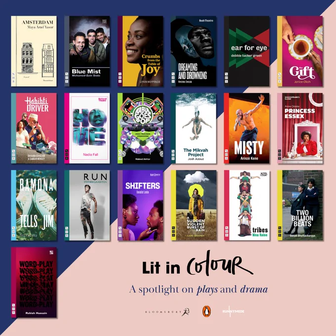 Lit in Colour: A spotlight on plays and drama, including: Amsterdam by Maya Arad Yasur, Blue Mist by Mohamed-Zain Dada, Crumbs from the Table of Joy by Lynn Nottage, Dreaming and Drowning by Kwame Owusu, ear for eye by debbie tucker green, The Gift by Janice Okoh, Habibti Driver by Shamia Chalabi & Sarah Henley, Home by Nadia Fall, Kabul Goes Pop: Music Television Afghanistan by Waleed Akhtar, The Mikvah Project by Josh Azouz, Misty by Arinzé Kene, Princess Essex by Anne Odeke, Ramona Tells Jim by Sophie Wu, Run by Stephen Laughton, Shifters by Benedict Lombe, A Sudden Violent Burst of Rain by Sami Ibrahim, Tribes by Nina Raine, Two Billion Beats by Sonali Bhattacharyya, Word-Play by Rabiah Hussain