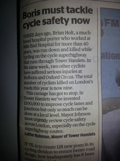 Evening Standard - 8 November 2013:

Boris must tackle cycle safety now 


THREE days ago, Brian Holt, a much-loved hospital porter who worked at Mile End Hospital for more than 40 years, was run down and killed while cycling on the cycle superhighway that runs through Tower Hamlets. In the same week, two other cyclists  have suffered serious injuries at Holborn and Oxford Circus. The total number of cyclists killed on London's roads this year is now nine.

This carnage has got to stop. 

In Tower Hamlets we've invested £100,000 to improve cycle lanes and junctions but only so much can be done at a local level. Mayor Johnson must urgently review cycle safety across London, especially on the cycle superhighway routes.

Lutfur Rahman, Mayor of Tower Hamlets

