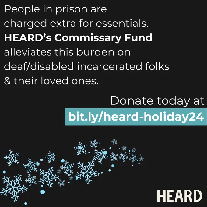 Black background with white text and snowflakes. The text reads: "People in prison are charged extra for essentials. HEARD'S Commissary Fund alleviates this burden on deaf/disabled incarcerated folks & their loved ones. Donate today at bit.ly/heard-holiday24" . The HEARD logo is on the bottom-right corner