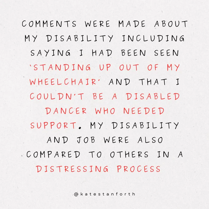 comments were made about my disability including saying I had been seen ‘standing up out of my wheelchair’ and that i couldn’t be a disabled dancer who needed support. my disability and job were also compared to others in a distressing process  