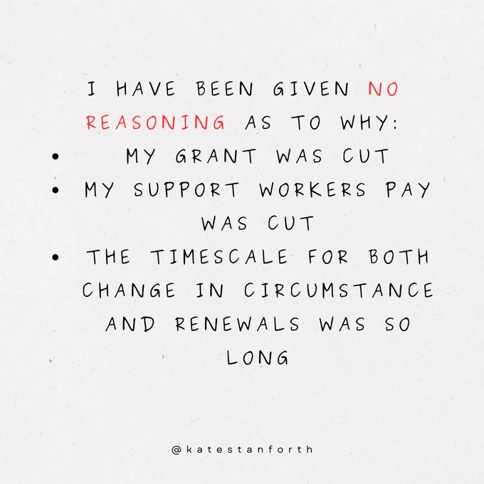 I have been given no reasoning as to why:
my grant was cut
My support workers pay was cut
The timescale for both change in circumstance and renewals was so long