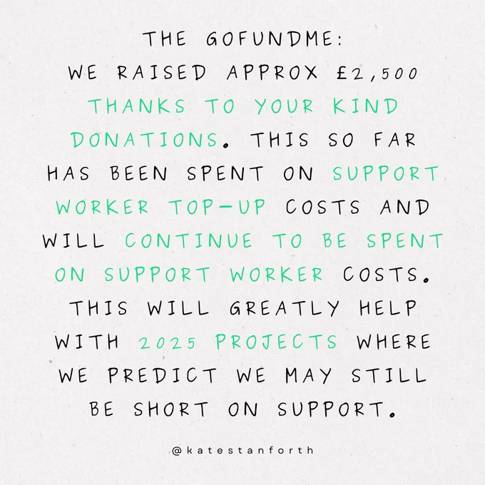 the gofundme:
we raised approx £2,500 thanks to your kind donations. this so far has been spent on support worker top-up costs and will continue to be spent on support worker costs. This will greatly help with 2025 projects where we predict we may still be short on support.