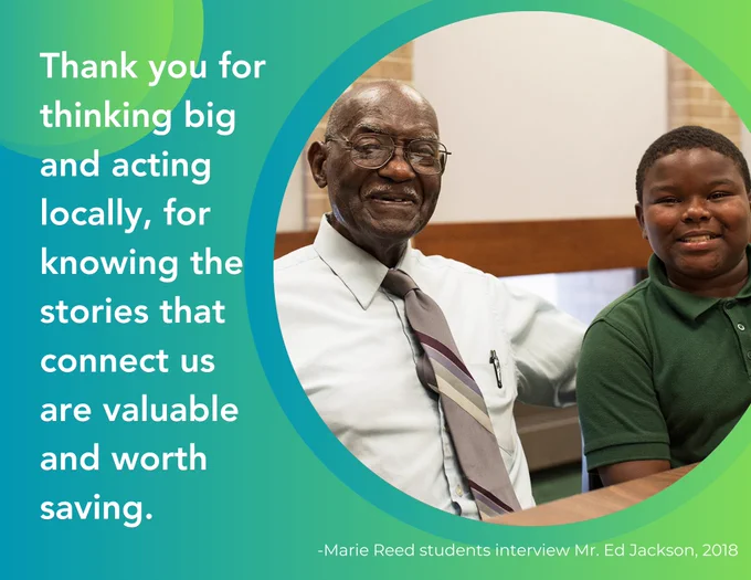 The text reads, Thank you for thinking big and acting locally, for knowing the stories that connect us are valuable and worth sharing. The photo shows Mr. Ed Jackson and a Marie Reed student during his oral history interview at the school. 