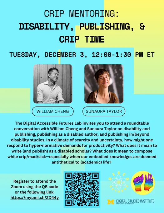 Event poster for "Crip Mentoring: Disability, Publishing, & Crip Time" with photos of speakers and event details. 

Poster Text: The Digital Accessible Futures Lab invites you to attend a roundtable conversation with William Cheng and Sunaura Taylor on disability and publishing, publishing as a disabled author, and publishing in/beyond disability studies. In a climate of scarcity and uncertainty, how might one respond to hyper-normative demands for productivity? What does it mean to write (and publish) as a disabled scholar? What does it mean to compose while crip/mad/sick—especially when our embodied knowledges are deemed antithetical to (academic) life? Register to attend the Zoom using the QR code or the following link: https://myumi.ch/ZD44y