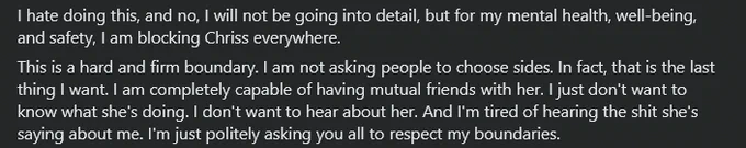 I hate doing this, and no, I will not be going into detail, but for my mental health, well-being, and safety, I am blocking Chriss everywhere. 
This is a hard and firm boundary. I am not asking people to choose sides. In fact, that is the last thing I want. I am completely capable of having mutual friends with her. I just don't want to know what she's doing. I don't want to hear about her. And I'm tired of hearing the shit she's saying about me. I'm just politely asking you all to respect my boundaries.