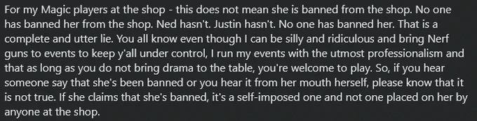 For my Magic players at the shop - this does not mean she is banned from the shop. No one has banned her from the shop. Ned hasn't. Justin hasn't. No one has banned her. That is a complete and utter lie. You all know even though I can be silly and ridiculous and bring Nerf guns to events to keep y'all under control, I run my events with the utmost professionalism and that as long as you do not bring drama to the table, you're welcome to play. So, if you hear someone say that she's been banned or you hear it from her mouth herself, please know that it is not true. If she claims that she's banned, it's a self-imposed one and not one placed on her by anyone at the shop.
